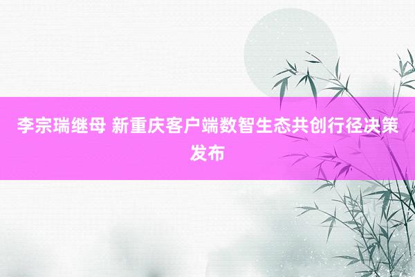 李宗瑞继母 新重庆客户端数智生态共创行径决策发布