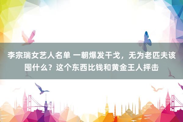 李宗瑞女艺人名单 一朝爆发干戈，无为老匹夫该囤什么？这个东西比钱和黄金王人抨击