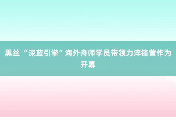 黑丝 “深蓝引擎”海外舟师学员带领力淬锋营作为开幕