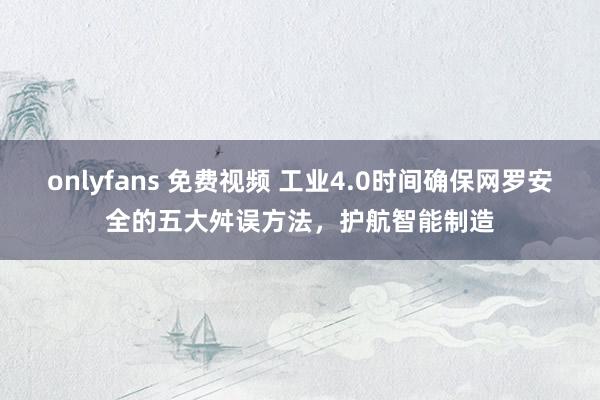 onlyfans 免费视频 工业4.0时间确保网罗安全的五大舛误方法，护航智能制造