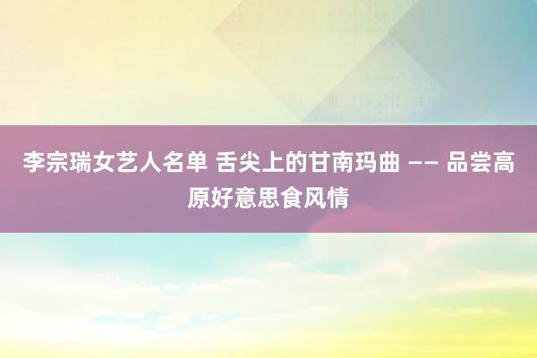 李宗瑞女艺人名单 舌尖上的甘南玛曲 —— 品尝高原好意思食风情