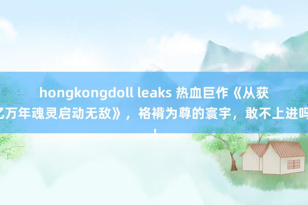 hongkongdoll leaks 热血巨作《从获取亿万年魂灵启动无敌》，袼褙为尊的寰宇，敢不上进吗？！