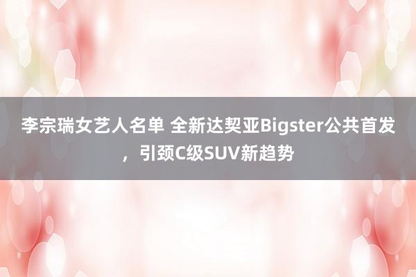 李宗瑞女艺人名单 全新达契亚Bigster公共首发，引颈C级SUV新趋势