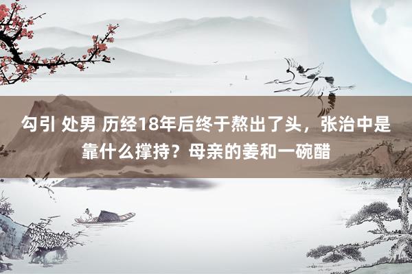 勾引 处男 历经18年后终于熬出了头，张治中是靠什么撑持？母亲的姜和一碗醋