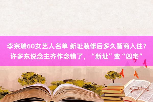 李宗瑞60女艺人名单 新址装修后多久智商入住？许多东说念主齐作念错了，“新址”变“凶宅”