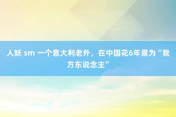 人妖 sm 一个意大利老外，在中国花6年景为“我方东说念主”