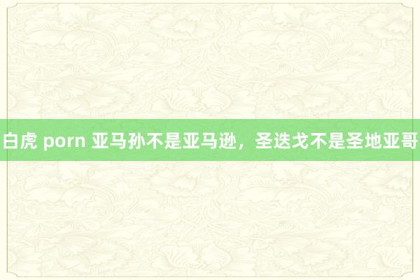 白虎 porn 亚马孙不是亚马逊，圣迭戈不是圣地亚哥