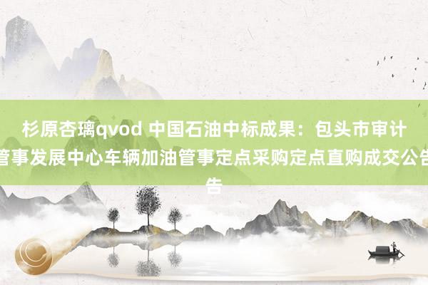 杉原杏璃qvod 中国石油中标成果：包头市审计管事发展中心车辆加油管事定点采购定点直购成交公告