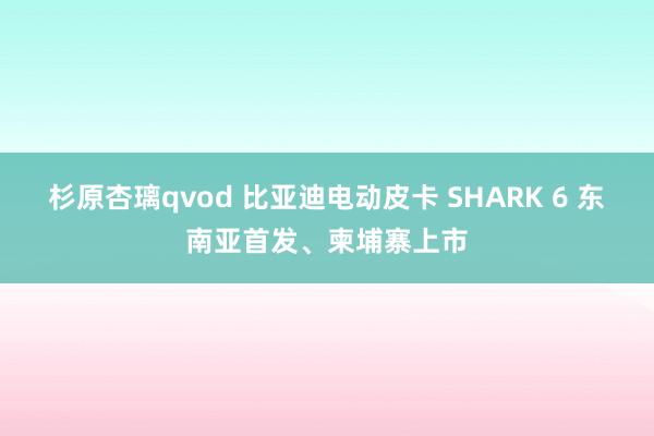 杉原杏璃qvod 比亚迪电动皮卡 SHARK 6 东南亚首发、柬埔寨上市