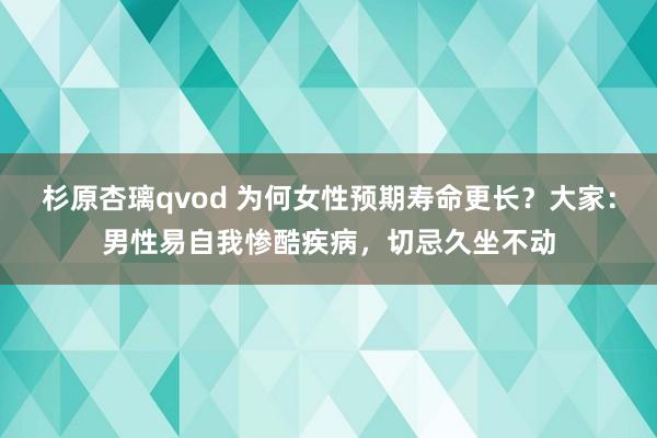 杉原杏璃qvod 为何女性预期寿命更长？大家：男性易自我惨酷疾病，切忌久坐不动