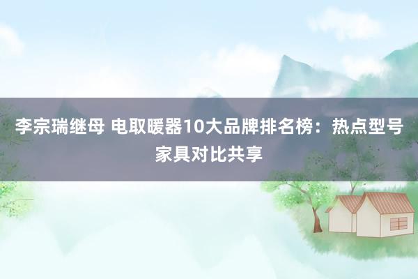 李宗瑞继母 电取暖器10大品牌排名榜：热点型号家具对比共享