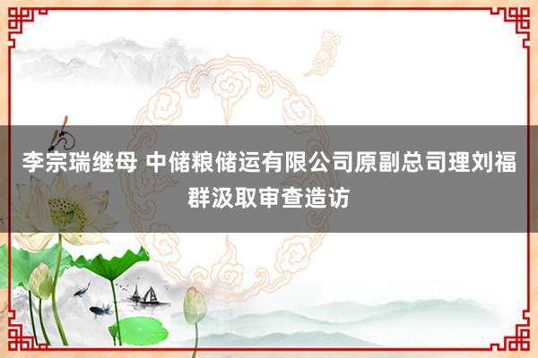 李宗瑞继母 中储粮储运有限公司原副总司理刘福群汲取审查造访