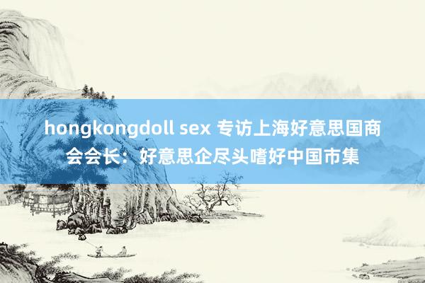 hongkongdoll sex 专访上海好意思国商会会长：好意思企尽头嗜好中国市集