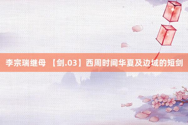 李宗瑞继母 【剑.03】西周时间华夏及边域的短剑