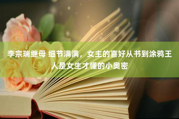 李宗瑞继母 细节满满，女主的喜好从书到涂鸦王人是女生才懂的小奥密