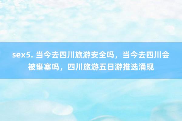 sex5. 当今去四川旅游安全吗，当今去四川会被壅塞吗，四川旅游五日游推选涌现