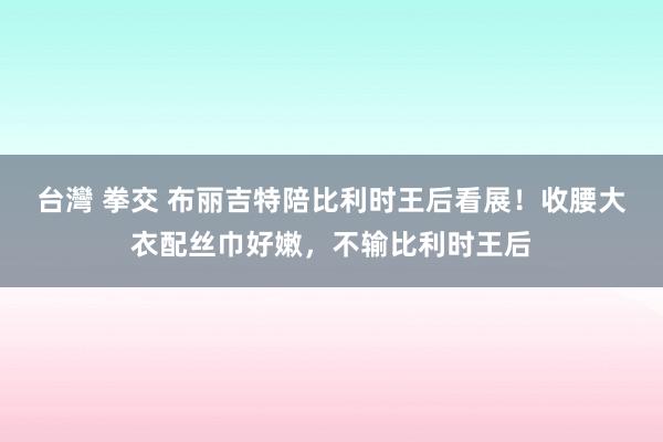 台灣 拳交 布丽吉特陪比利时王后看展！收腰大衣配丝巾好嫩，不输比利时王后