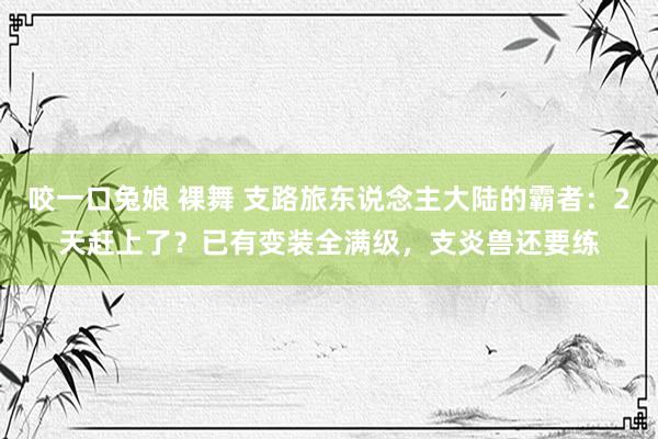 咬一口兔娘 裸舞 支路旅东说念主大陆的霸者：2天赶上了？已有变装全满级，支炎兽还要练