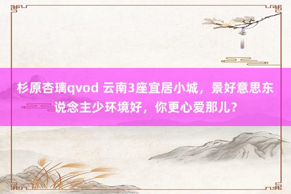 杉原杏璃qvod 云南3座宜居小城，景好意思东说念主少环境好，你更心爱那儿？