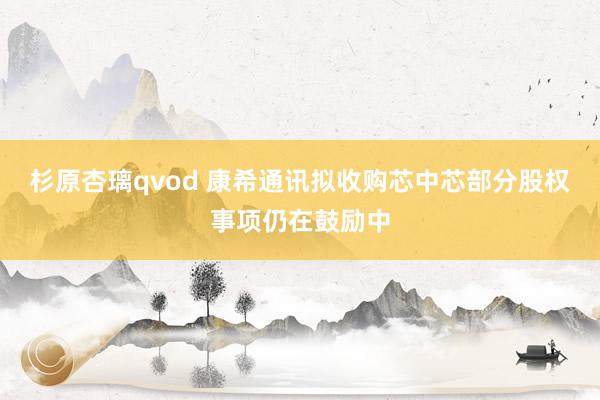 杉原杏璃qvod 康希通讯拟收购芯中芯部分股权事项仍在鼓励中