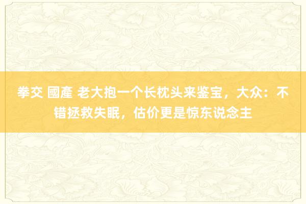 拳交 國產 老大抱一个长枕头来鉴宝，大众：不错拯救失眠，估价更是惊东说念主