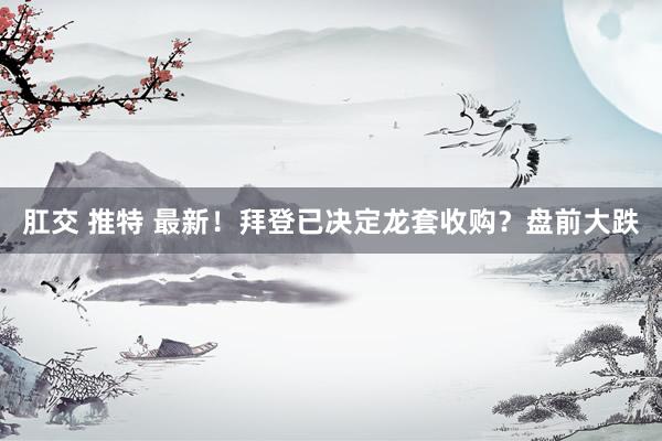 肛交 推特 最新！拜登已决定龙套收购？盘前大跌