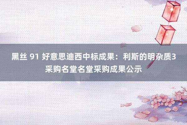 黑丝 91 好意思迪西中标成果：利斯的明杂质3采购名堂名堂采购成果公示