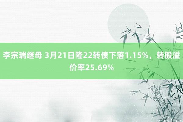 李宗瑞继母 3月21日隆22转债下落1.15%，转股溢价率25.69%