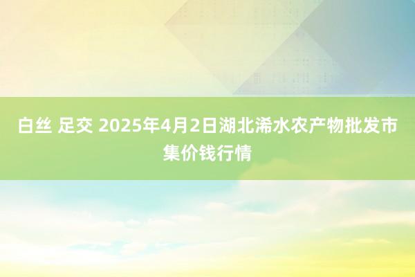 白丝 足交 2025年4月2日湖北浠水农产物批发市集价钱行情