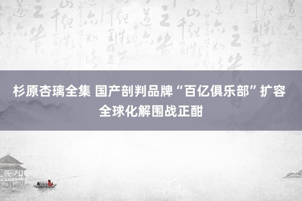 杉原杏璃全集 国产剖判品牌“百亿俱乐部”扩容 全球化解围战正酣