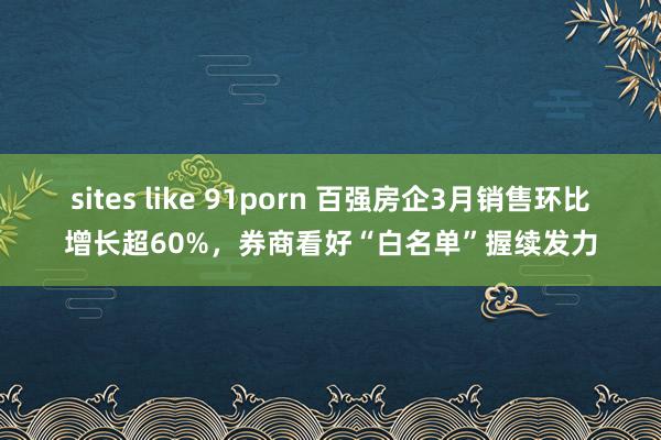 sites like 91porn 百强房企3月销售环比增长超60%，券商看好“白名单”握续发力