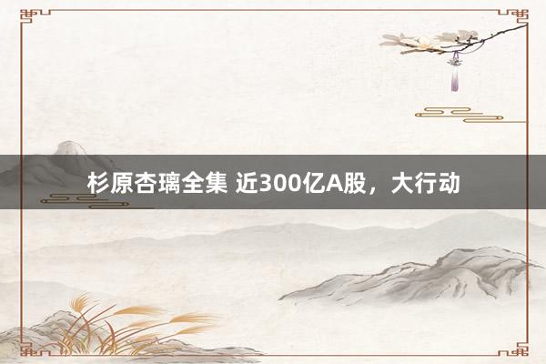 杉原杏璃全集 近300亿A股，大行动