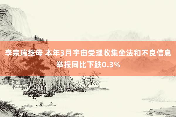 李宗瑞继母 本年3月宇宙受理收集坐法和不良信息举报同比下跌0.3%