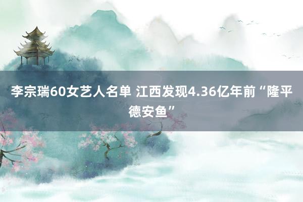 李宗瑞60女艺人名单 江西发现4.36亿年前“隆平德安鱼”