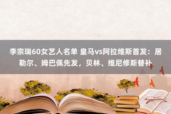 李宗瑞60女艺人名单 皇马vs阿拉维斯首发：居勒尔、姆巴佩先发，贝林、维尼修斯替补