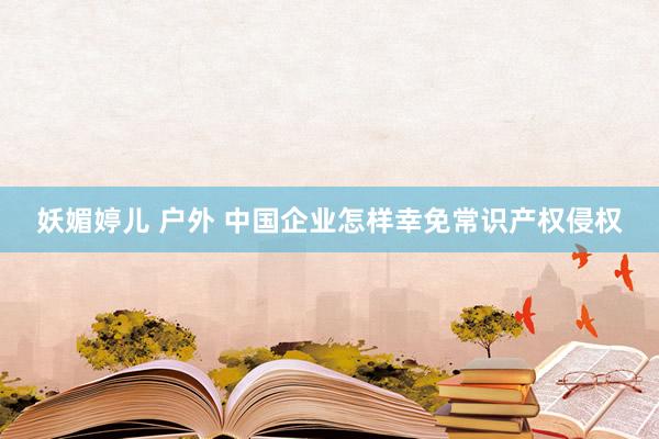 妖媚婷儿 户外 中国企业怎样幸免常识产权侵权