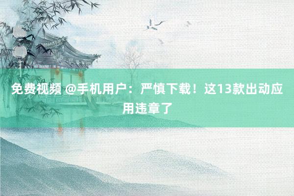 免费视频 @手机用户：严慎下载！这13款出动应用违章了