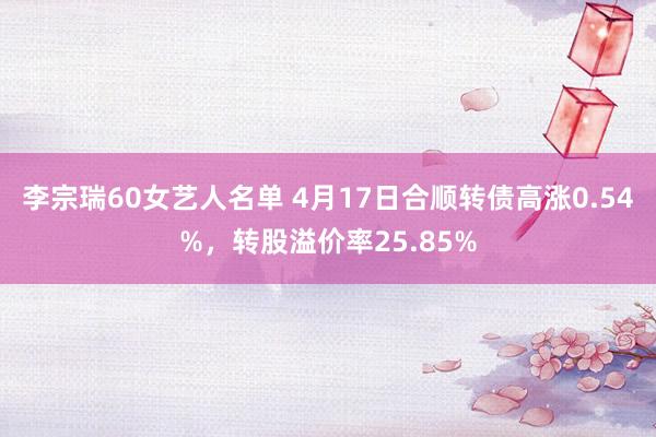 李宗瑞60女艺人名单 4月17日合顺转债高涨0.54%，转股溢价率25.85%
